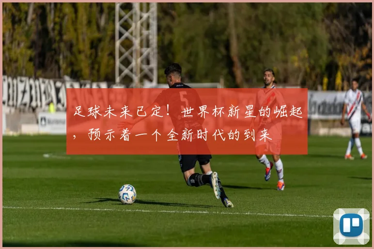 足球未来已定！世界杯新星的崛起，预示着一个全新时代的到来