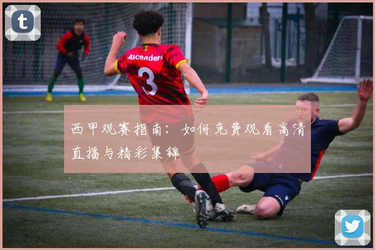 西甲观赛指南：如何免费观看高清直播与精彩集锦