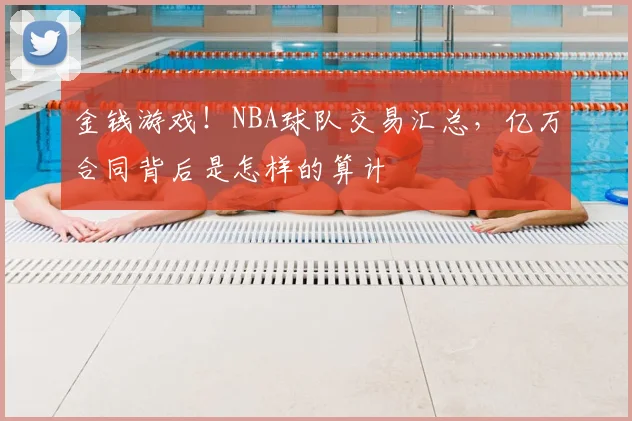 金钱游戏！NBA球队交易汇总，亿万合同背后是怎样的算计