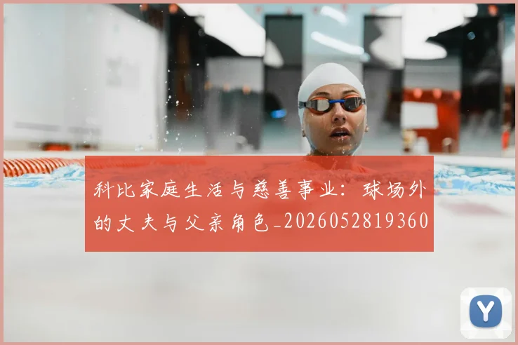 科比家庭生活与慈善事业：球场外的丈夫与父亲角色_20260528193609