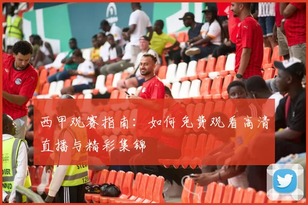 西甲观赛指南：如何免费观看高清直播与精彩集锦