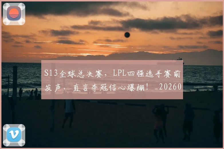 S13全球总决赛，LPL四强选手赛前发声，直言夺冠信心爆棚！_20260530143731